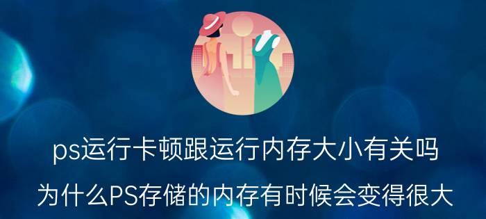 ps运行卡顿跟运行内存大小有关吗 为什么PS存储的内存有时候会变得很大？